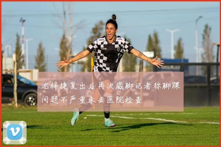 沈梓捷复出后再次崴脚记者称脚踝问题不严重未去医院检查