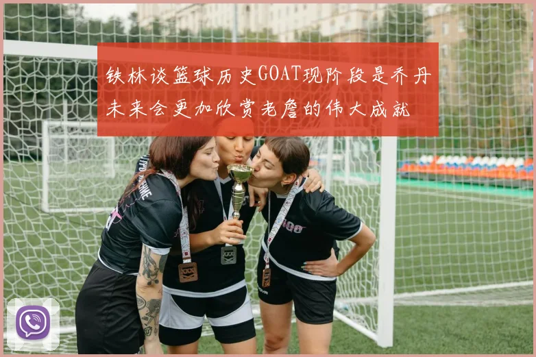 铁林谈篮球历史GOAT现阶段是乔丹未来会更加欣赏老詹的伟大成就