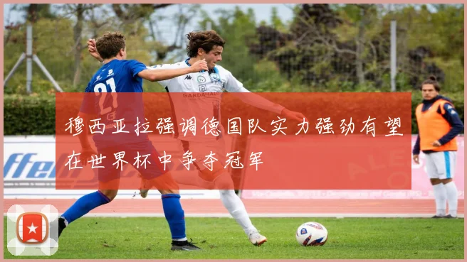 穆西亚拉强调德国队实力强劲有望在世界杯中争夺冠军