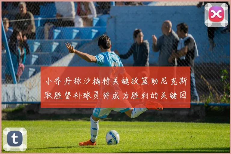 小乔丹称沙梅特关键投篮助尼克斯取胜替补球员将成为胜利的关键因素