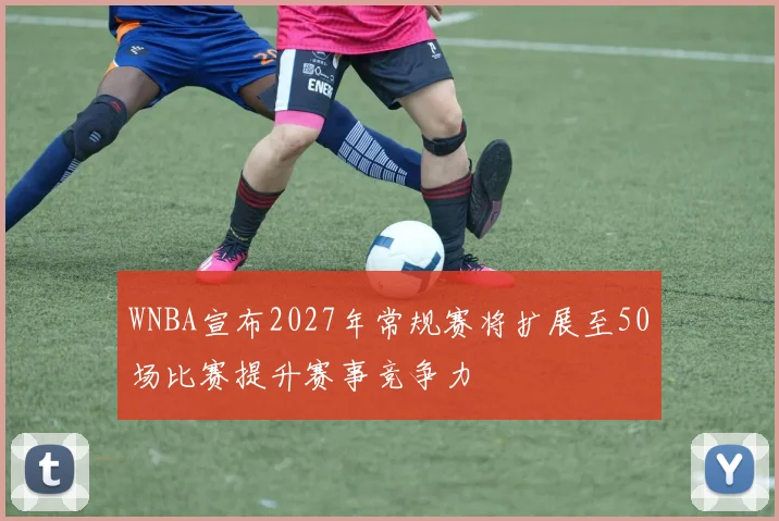 WNBA宣布2027年常规赛将扩展至50场比赛提升赛事竞争力