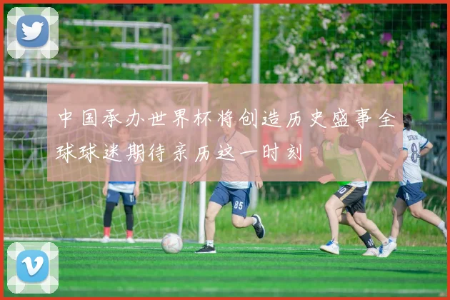 中国承办世界杯将创造历史盛事全球球迷期待亲历这一时刻