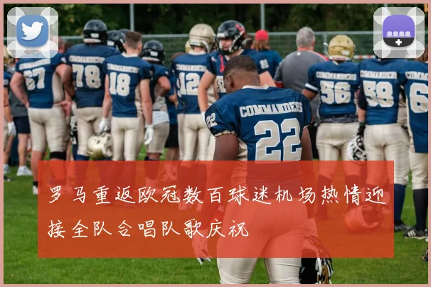 罗马重返欧冠数百球迷机场热情迎接全队合唱队歌庆祝