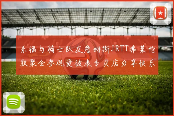 乐福与骑士队友詹姆斯JRTT弗莱伦敦聚会参观爱彼表专卖店分享快乐时光