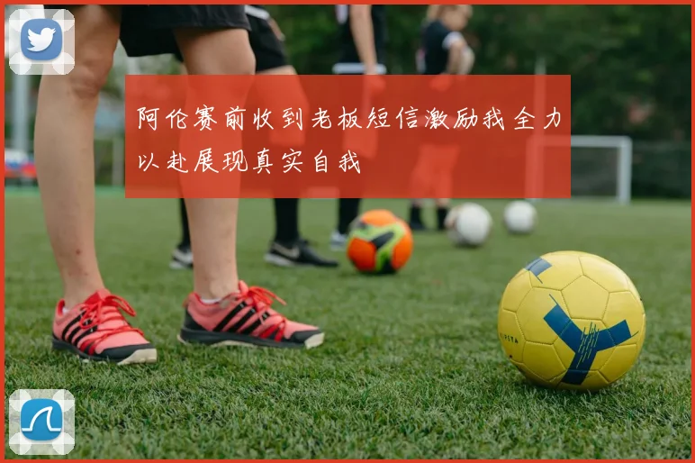 阿伦赛前收到老板短信激励我全力以赴展现真实自我