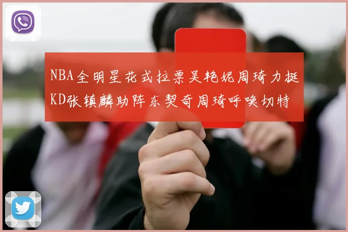 NBA全明星花式拉票吴艳妮周琦力挺KD张镇麟助阵东契奇周琦呼唤切特共襄盛举
