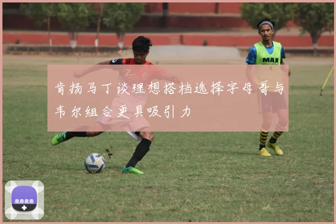 肯扬马丁谈理想搭档选择字母哥与韦尔组合更具吸引力