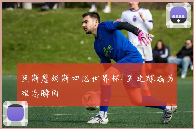 里斯詹姆斯回忆世界杯J罗进球成为难忘瞬间