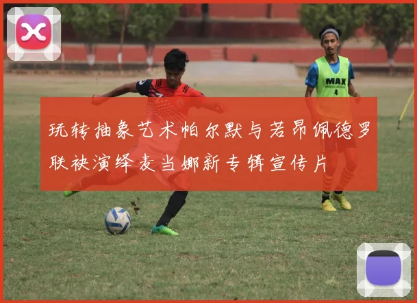 玩转抽象艺术帕尔默与若昂佩德罗联袂演绎麦当娜新专辑宣传片