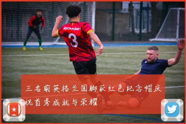 三名前英格兰国脚获红色纪念帽庆祝首秀成就与荣耀