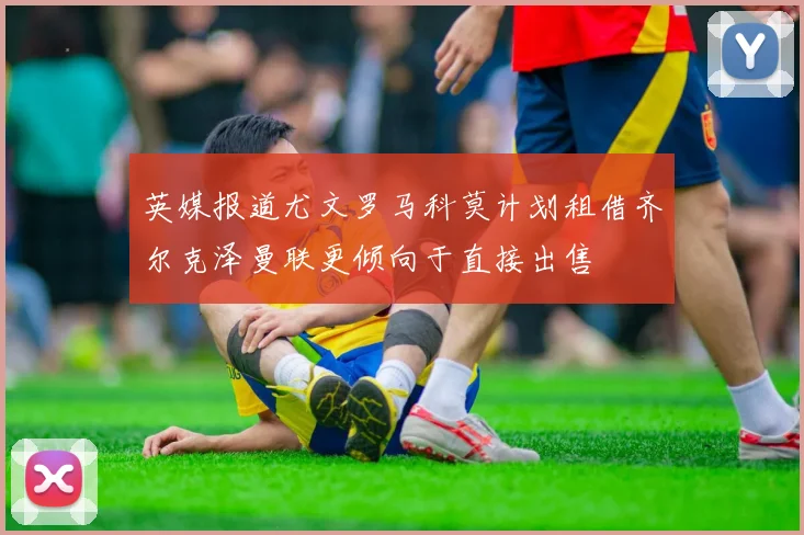 英媒报道尤文罗马科莫计划租借齐尔克泽曼联更倾向于直接出售