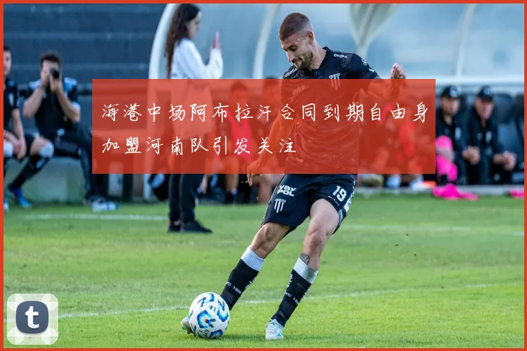 海港中场阿布拉汗合同到期自由身加盟河南队引发关注