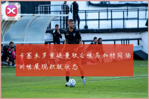 卡塞米罗重返曼联合练乌加特同场训练展现积极状态