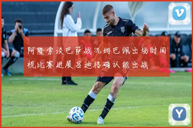 阿隆索谈巴萨战况姆巴佩出场时间视比赛进展吕迪格确认能出战