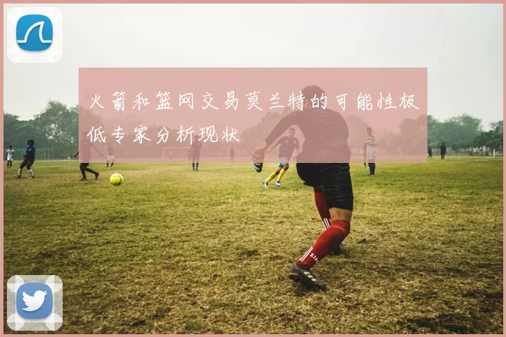 火箭和篮网交易莫兰特的可能性极低专家分析现状