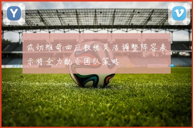 武切维奇回应教练灵活调整阵容表示将全力配合团队策略