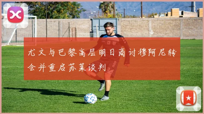 尤文与巴黎高层明日商讨穆阿尼转会并重启苏莱谈判