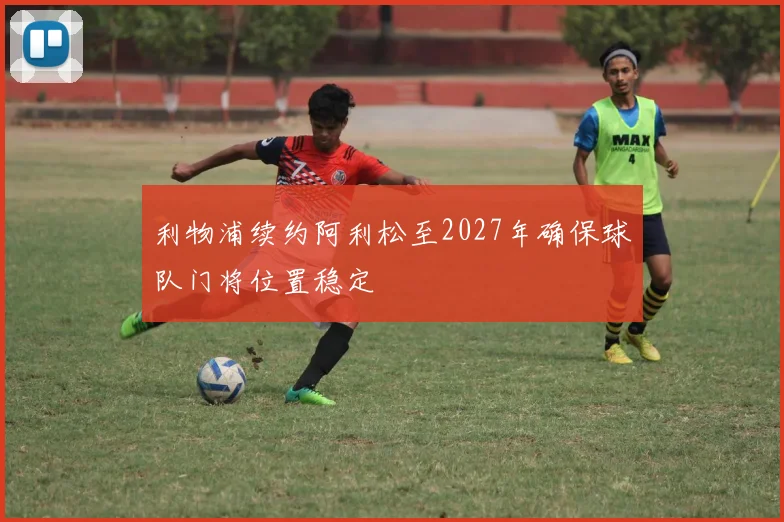 利物浦续约阿利松至2027年确保球队门将位置稳定