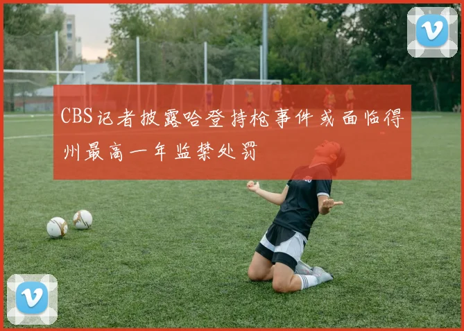 CBS记者披露哈登持枪事件或面临得州最高一年监禁处罚