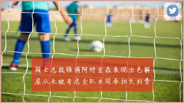 骑士总裁强调阿特金森表现出色解雇从未被考虑全队共同承担失利责任